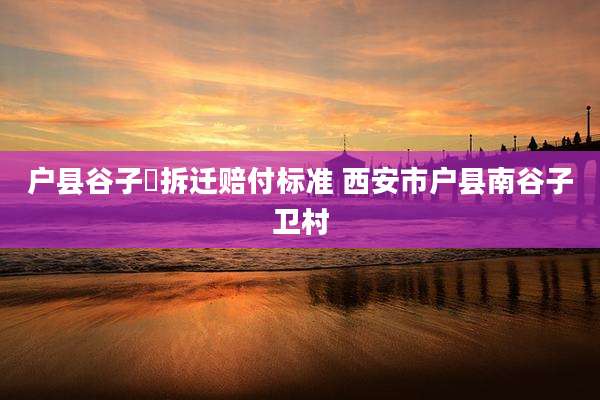 户县谷子硙拆迁赔付标准 西安市户县南谷子卫村