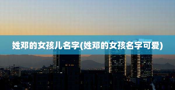 姓邓的女孩儿名字(姓邓的女孩名字可爱)