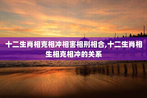十二生肖相克相冲相害相刑相合,十二生肖相生相克相冲的关系