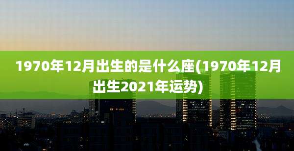 1970年12月出生的是什么座(1970年12月出生2021年运势)