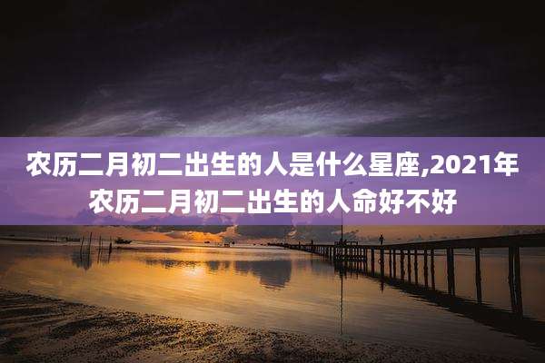 农历二月初二出生的人是什么星座,2021年农历二月初二出生的人命好不好