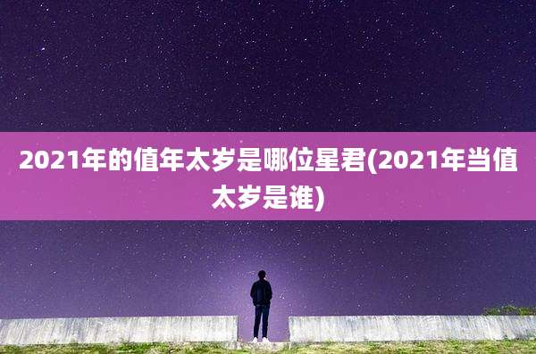 2021年的值年太岁是哪位星君(2021年当值太岁是谁)