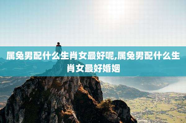 属兔男配什么生肖女最好呢,属兔男配什么生肖女最好婚姻