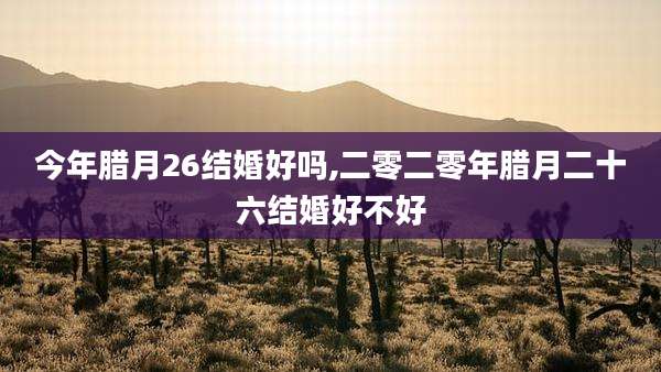 今年腊月26结婚好吗,二零二零年腊月二十六结婚好不好