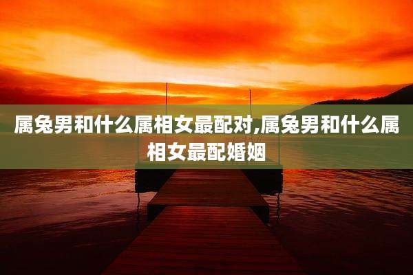 属兔男和什么属相女最配对,属兔男和什么属相女最配婚姻