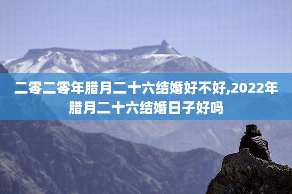 二零二零年腊月二十六结婚好不好,2022年腊月二十六结婚日子好吗