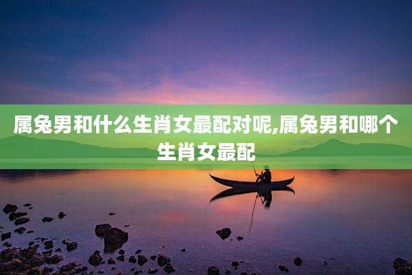 属兔男和什么生肖女最配对呢,属兔男和哪个生肖女最配