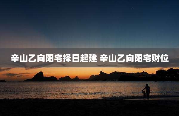 辛山乙向阳宅择日起建 辛山乙向阳宅财位