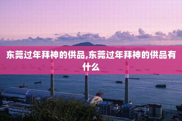 东莞过年拜神的供品,东莞过年拜神的供品有什么
