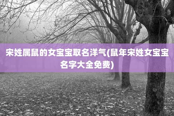 宋姓属鼠的女宝宝取名洋气(鼠年宋姓女宝宝名字大全免费)