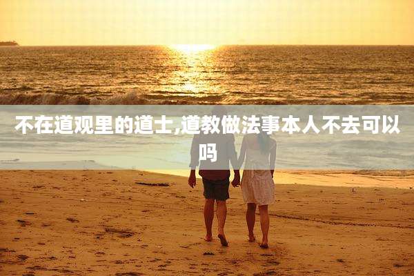 不在道观里的道士,道教做法事本人不去可以吗
