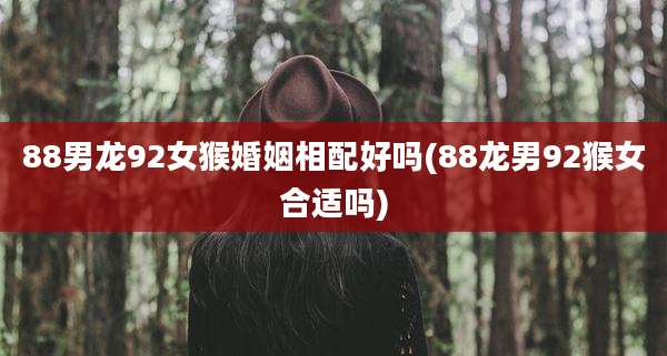 88男龙92女猴婚姻相配好吗(88龙男92猴女合适吗)