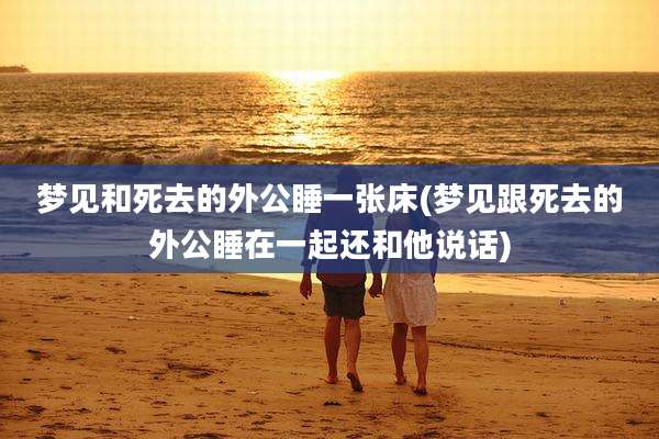 梦见和死去的外公睡一张床(梦见跟死去的外公睡在一起还和他说话)