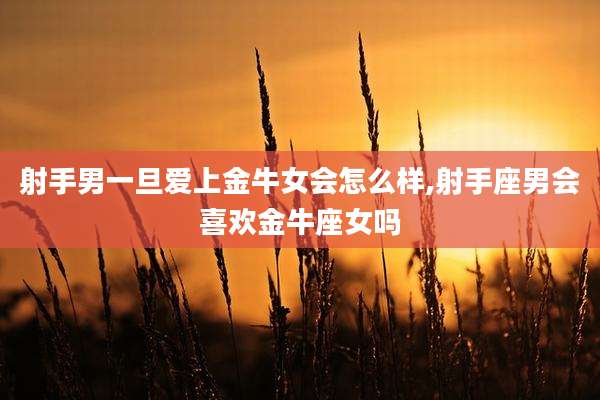 射手男一旦爱上金牛女会怎么样,射手座男会喜欢金牛座女吗