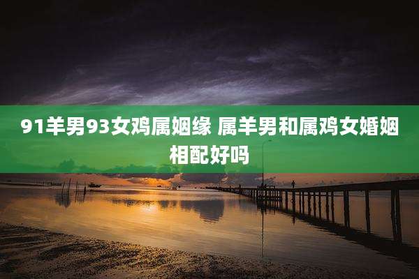 91羊男93女鸡属姻缘 属羊男和属鸡女婚姻相配好吗