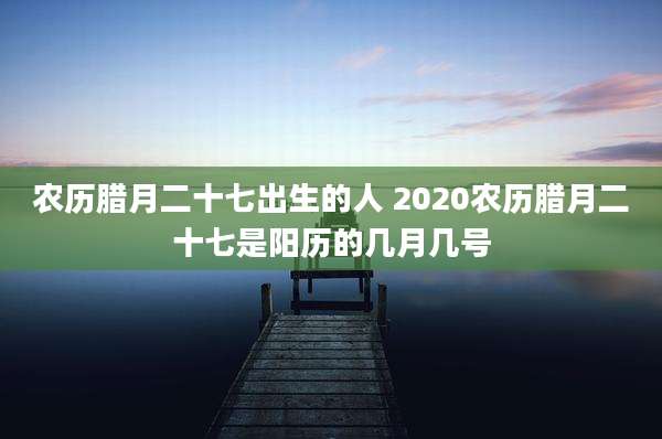 农历腊月二十七出生的人 2020农历腊月二十七是阳历的几月几号