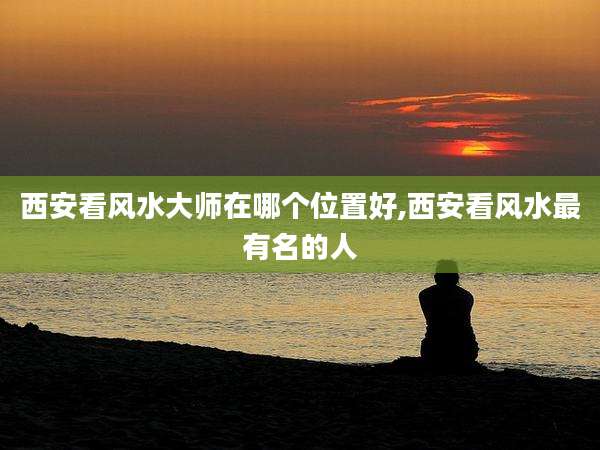 西安看风水大师在哪个位置好,西安看风水最有名的人