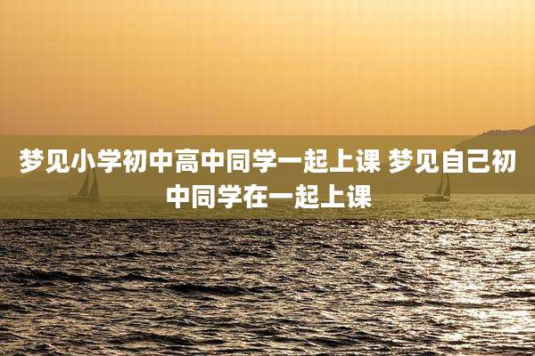 梦见小学初中高中同学一起上课 梦见自己初中同学在一起上课