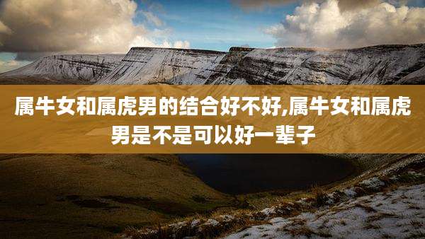 属牛女和属虎男的结合好不好,属牛女和属虎男是不是可以好一辈子