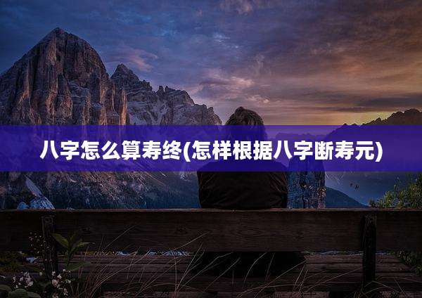 八字怎么算寿终(怎样根据八字断寿元)