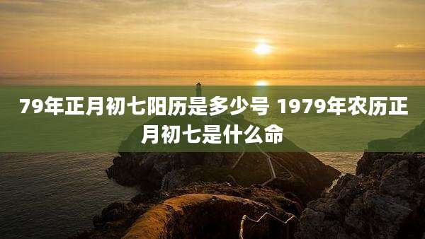 79年正月初七阳历是多少号 1979年农历正月初七是什么命