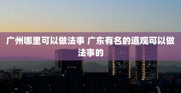 广州哪里可以做法事 广东有名的道观可以做法事的