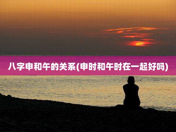 八字申和午的关系(申时和午时在一起好吗)