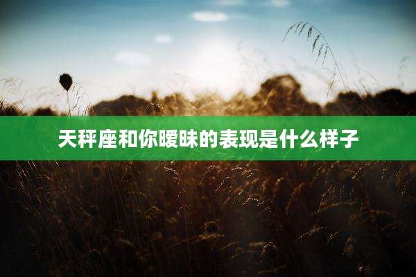 天秤座和你暧昧的表现是什么样子