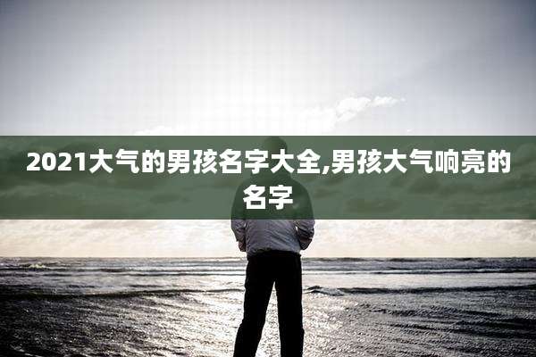 2021大气的男孩名字大全,男孩大气响亮的名字