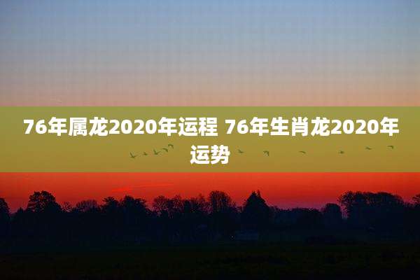 76年属龙2020年运程 76年生肖龙2020年运势