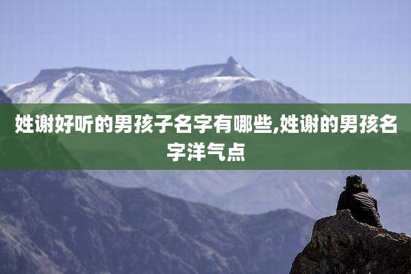 姓谢好听的男孩子名字有哪些,姓谢的男孩名字洋气点
