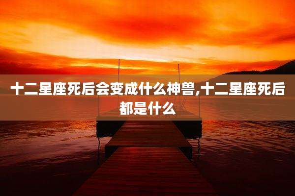 十二星座死后会变成什么神兽,十二星座死后都是什么
