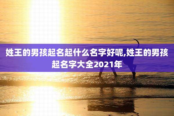 姓王的男孩起名起什么名字好呢,姓王的男孩起名字大全2021年