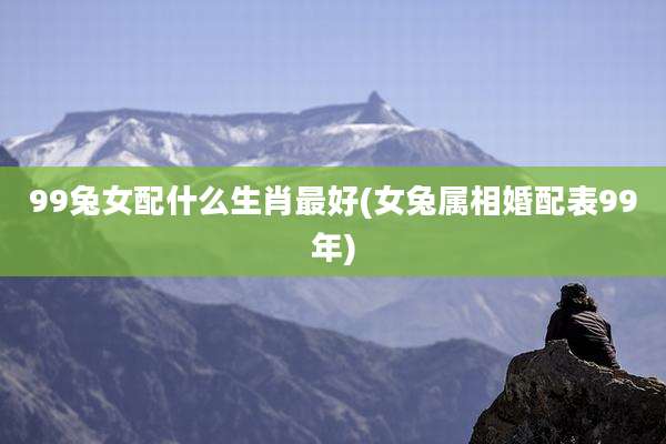99兔女配什么生肖最好(女兔属相婚配表99年)