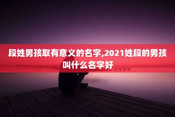 段姓男孩取有意义的名字,2021姓段的男孩叫什么名字好