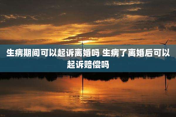 生病期间可以起诉离婚吗 生病了离婚后可以起诉赔偿吗