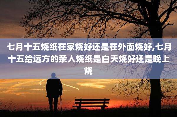 七月十五烧纸在家烧好还是在外面烧好,七月十五给远方的亲人烧纸是白天烧好还是晚上烧