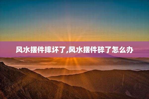 风水摆件摔坏了,风水摆件碎了怎么办