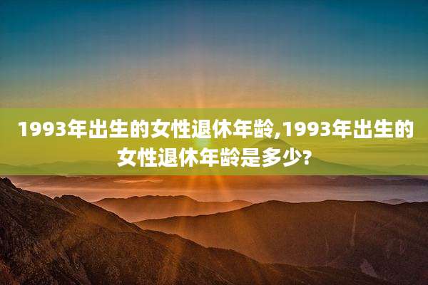 1993年出生的女性退休年龄,1993年出生的女性退休年龄是多少?