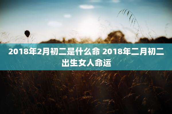 2018年2月初二是什么命 2018年二月初二出生女人命运