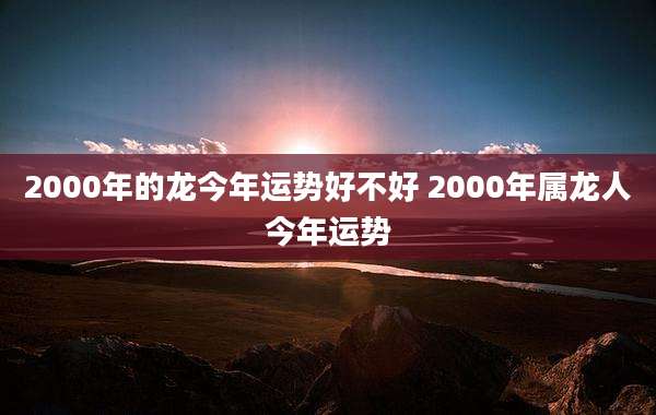 2000年的龙今年运势好不好 2000年属龙人今年运势