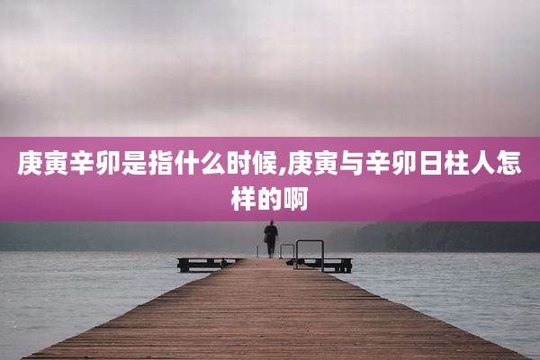 庚寅辛卯是指什么时候,庚寅与辛卯日柱人怎样的啊