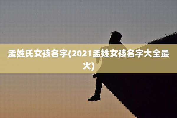 孟姓氏女孩名字(2021孟姓女孩名字大全最火)
