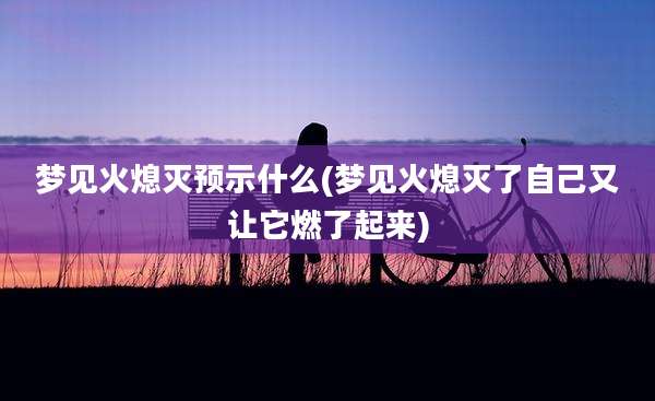 梦见火熄灭预示什么(梦见火熄灭了自己又让它燃了起来)