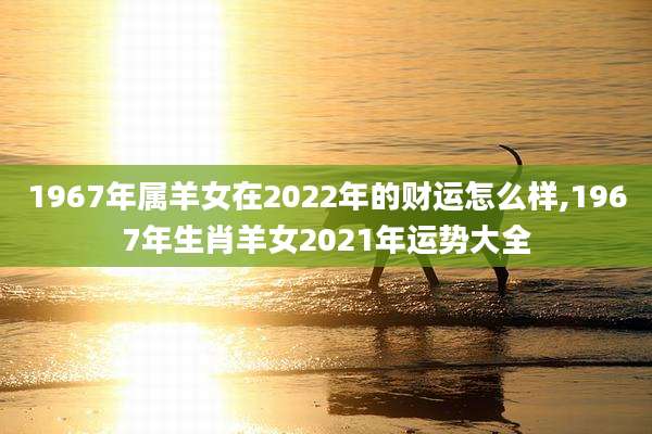 1967年属羊女在2022年的财运怎么样,1967年生肖羊女2021年运势大全