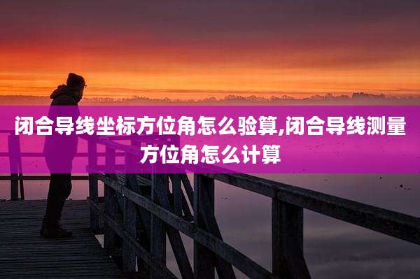 闭合导线坐标方位角怎么验算,闭合导线测量方位角怎么计算