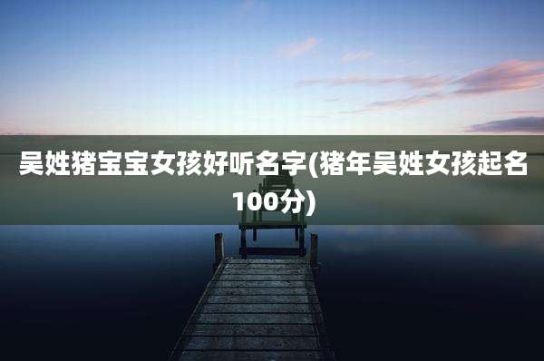 吴姓猪宝宝女孩好听名字(猪年吴姓女孩起名100分)