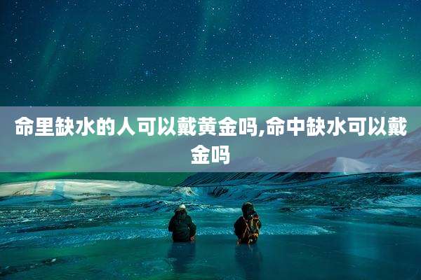 命里缺水的人可以戴黄金吗,命中缺水可以戴金吗