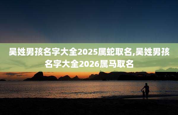 吴姓男孩名字大全2025属蛇取名,吴姓男孩名字大全2026属马取名