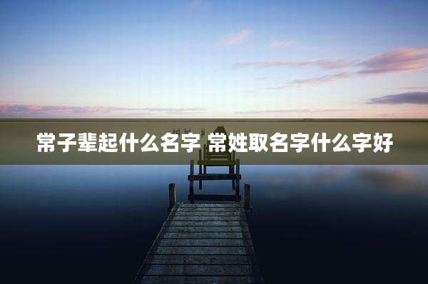 常子辈起什么名字 常姓取名字什么字好